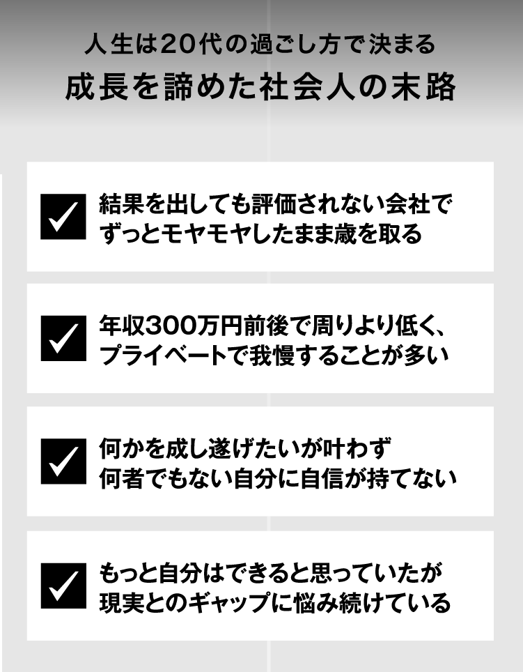 人生は20代の過ごし方で決まる成長を諦めた社会人の末路結果を出しても評価されない会社でずっとモヤモヤしたまま歳を取る 年収300万円前後で周りより低く、プライベートで我慢することが多い 何かを成し遂げたいが叶わず何者でもない自分に自信が持てない　もっと自分はできると思っていたが現実とのギャップに悩み続けている
