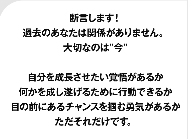 断言します！過去のあなたは関係がありません。大切なのは”今”自分を成長させたい覚悟があるか何かを成し遂げるために行動できるか目の前にあるチャンスを掴む勇気があるかただそれだけです。