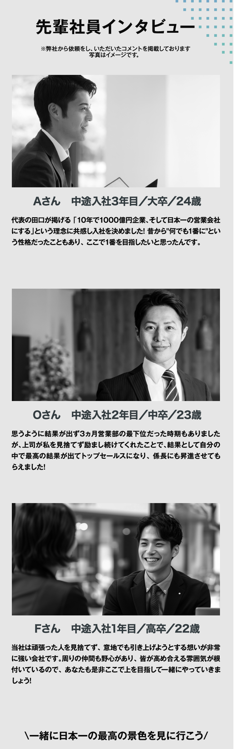 先輩社員インタビュー　※弊社から依頼をし、いただいたコメントを掲載しております写真はイメージです。　Aさん　中途入社3年目／大卒／24歳　代表の田口が掲げる 「10年で1000億円企業、そして日本一の営業会社にする」という理念に共感し入社を決めました! 昔から'何でも1番に'という性格だったこともあり、 ここで1番を目指したいと思ったんです。　Oさん　中途入社2年目／中卒／23歳　思うように結果が出ず3ヵ月営業部の最下位だった時期もありましたが、上司が私を見捨てず励まし続けてくれたことで、結果として自分の中で最高の結果が出てトップセールスになり、 係長にも昇進させてもらえました!　Fさん　中途入社1年目／高卒／22歳　当社は頑張った人を見捨てず、 意地でも引き上げようとする想いが非常に強い会社です。周りの仲間も野心があり、 皆が高め合える雰囲気が根付いているので、 あなたも是非ここで上を目指して一緒にやっていきましょう!　\一緒に日本一の最高の景色を見に行こう/