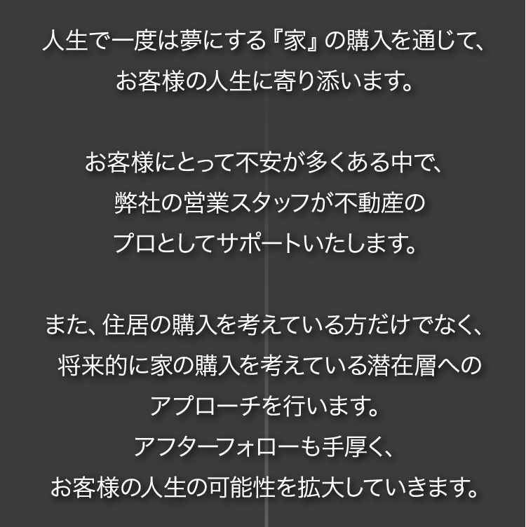 人生で一度は夢にする『家』の購入を通じて、お客様の人生に寄り添います。お客様にとって不安が多くある中で、弊社の営業スタッフが不動産のプロとしてサポートいたします。また、住居の購入を考えている方だけでなく、将来的に家の購入を考えている潜在層へのアプローチを行います。アフターフォローも手厚く、お客様の人生の可能性を拡大していきます。