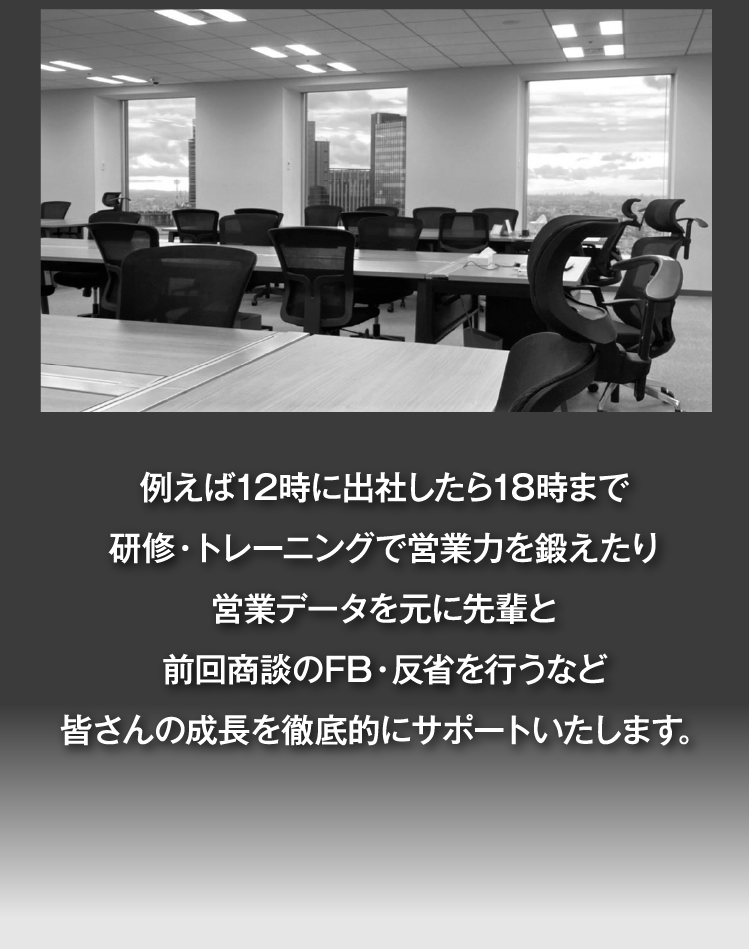 例えば12時に出社したら18時まで研修・トレーニングで営業力を鍛えたり営業データを元に先輩と前回商談のFB・反省を行うなど
皆さんの成長を徹底的にサポートいたします。