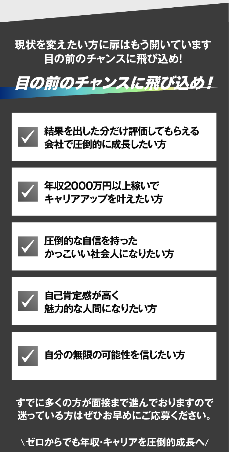 現状を変えたい方に扉はもう開いています　目の前のチャンスに飛び込め！　結果を出した分だけ評価してもらえる会社で圧倒的に成長したい方　年収2000万円以上稼いでキャリアアップを叶えたい方　圧倒的な自信を持ったかっこいい社会人になりたい方　自己肯定感が高く魅力的な人間になりたい方　自分の無限の可能性を信じたい方　すでに多くの方が面接まで進んでおりますので迷っている方はぜひお早めにご応募ください。\ゼロからでも年収・キャリアを圧倒的成長へ/